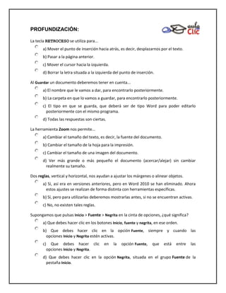 PROFUNDIZACIÓN:
La tecla RETROCESO se utiliza para...
a) Mover el punto de inserción hacia atrás, es decir, desplazarnos por el texto.
b) Pasar a la página anterior.
c) Mover el cursor hacia la izquierda.
d) Borrar la letra situada a la izquierda del punto de inserción.
Al Guardar un documento deberemos tener en cuenta...
a) El nombre que le vamos a dar, para encontrarlo posteriormente.
b) La carpeta en que lo vamos a guardar, para encontrarlo posteriormente.
c) El tipo en que se guarda, que deberá ser de tipo Word para poder editarlo
posteriormente con el mismo programa.
d) Todas las respuestas son ciertas.
La herramienta Zoom nos permite...
a) Cambiar el tamaño del texto, es decir, la fuente del documento.
b) Cambiar el tamaño de la hoja para la impresión.
c) Cambiar el tamaño de una imagen del documento.
d) Ver más grande o más pequeño el documento (acercar/alejar) sin cambiar
realmente su tamaño.
Dos reglas, vertical y horizontal, nos ayudan a ajustar los márgenes o alinear objetos.
a) Sí, así era en versiones anteriores, pero en Word 2010 se han eliminado. Ahora
estos ajustes se realizan de forma distinta con herramientas específicas.
b) Sí, pero para utilizarlas deberemos mostrarlas antes, si no se encuentran activas.
c) No, no existen tales reglas.
Supongamos que pulsas Inicio > Fuente > Negrita en la cinta de opciones, ¿qué significa?
a) Que debes hacer clic en los botones Inicio, fuente y negrita, en ese orden.
b) Que debes hacer clic en la opción Fuente, siempre y cuando las
opciones Inicio y Negrita estén activas.
c) Que debes hacer clic en la opción Fuente, que está entre las
opciones Inicio y Negrita.
d) Que debes hacer clic en la opción Negrita, situada en el grupo Fuente de la
pestaña Inicio.
 