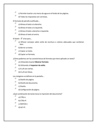c) Permite insertar una marca de agua en el fondo de las páginas.
d) Todas las respuestas son correctas.
El formato de párrafo Justificado...
a) Alinea el texto a la derecha.
b) Alinea el texto a la izquierda.
c) Alinea el texto a derecha e izquierda.
d) Alinea el texto al centro.
El botón sirve para...
a) Ofrecer consejos sobre estilo de escritura o colores adecuados que combinan
bien.
b) Borrar un texto.
c) Copiar un texto.
d) Copiar un formato.
¿Cómo podemos ver las características de formato que tiene aplicado un texto?
a) Utilizando el panel Mostrar formato.
b) Utilizando el Inspector de estilo.
c) A y B son ciertas.
d) A y B son falsas.
Los márgenes se definen en la pestaña...
a) Diseño de página.
b) Diseño de documento.
c) Diseño.
d) Configuración de página.
¿Qué combinación de teclas lanza la impresión del documento?
a) CTRL+I.
b) CTRL+P.
c) MAYÚS+I.
d) ALT+P.
 