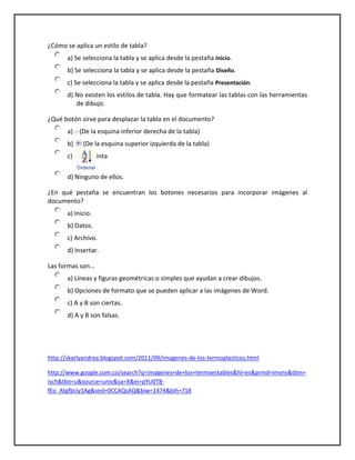 ¿Cómo se aplica un estilo de tabla?
a) Se selecciona la tabla y se aplica desde la pestaña Inicio.
b) Se selecciona la tabla y se aplica desde la pestaña Diseño.
c) Se selecciona la tabla y se aplica desde la pestaña Presentación.
d) No existen los estilos de tabla. Hay que formatear las tablas con las herramientas
de dibujo.
¿Qué botón sirve para desplazar la tabla en el documento?
a) (De la esquina inferior derecha de la tabla)
b) (De la esquina superior izquierda de la tabla)
c) (De la cinta
d) Ninguno de ellos.
¿En qué pestaña se encuentran los botones necesarios para incorporar imágenes al
documento?
a) Inicio.
b) Datos.
c) Archivo.
d) Insertar.
Las formas son...
a) Líneas y figuras geométricas o simples que ayudan a crear dibujos.
b) Opciones de formato que se pueden aplicar a las imágenes de Word.
c) A y B son ciertas.
d) A y B son falsas.
http://skarlyandrea.blogspot.com/2011/09/imagenes-de-los-termoplasticos.html
http://www.google.com.co/search?q=imagenes+de+los+termoestables&hl=es&prmd=imvns&tbm=
isch&tbo=u&source=univ&sa=X&ei=pYU0T8-
fEo_AtgfbrJy1Ag&ved=0CCAQsAQ&biw=1474&bih=718
 