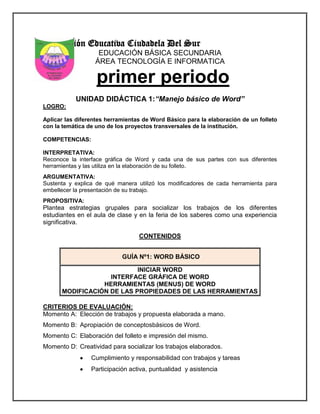 Institución Educativa Ciudadela Del Sur
EDUCACIÓN BÁSICA SECUNDARIA
ÁREA TECNOLOGÍA E INFORMATICA
primer periodo
UNIDAD DIDÁCTICA 1:“Manejo básico de Word”
LOGRO:
Aplicar las diferentes herramientas de Word Básico para la elaboración de un folleto
con la temática de uno de los proyectos transversales de la institución.
COMPETENCIAS:
INTERPRETATIVA:
Reconoce la interface gráfica de Word y cada una de sus partes con sus diferentes
herramientas y las utiliza en la elaboración de su folleto.
ARGUMENTATIVA:
Sustenta y explica de qué manera utilizó los modificadores de cada herramienta para
embellecer la presentación de su trabajo.
PROPOSITIVA:
Plantea estrategias grupales para socializar los trabajos de los diferentes
estudiantes en el aula de clase y en la feria de los saberes como una experiencia
significativa.
CONTENIDOS
GUÍA Nº1: WORD BÁSICO
INICIAR WORD
INTERFACE GRÁFICA DE WORD
HERRAMIENTAS (MENUS) DE WORD
MODIFICACIÓN DE LAS PROPIEDADES DE LAS HERRAMIENTAS
CRITERIOS DE EVALUACIÓN:
Momento A: Elección de trabajos y propuesta elaborada a mano.
Momento B: Apropiación de conceptosbásicos de Word.
Momento C: Elaboración del folleto e impresión del mismo.
Momento D: Creatividad para socializar los trabajos elaborados.
Cumplimiento y responsabilidad con trabajos y tareas
Participación activa, puntualidad y asistencia
8°
 