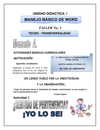 UNIDAD DIDACTICA I
TALLER No. 1
ACTIVIDADES BÁSICAS CURRICULARES
MOTIVACIÓN:
¡Queridos estudiantes!
UN LINDO VUELO POR LA CREATIVIDAD
Y LA IMAGINACIÓN…
"Todas las personas tienen la disposición de trabajar creativamente. Lo que sucede es
que la mayoría jamás lo nota"
Truman Capote
Actividad 1
MANEJO BÁSICO DE WORD
TECNO - TRANSVERSALIDAD
LA CREATIVIDAD Y LA IMAGINACIÓN NO
TIENEN LIMITES…
NUESTRA MANERA DE PENSAR, SI.
¡ES HORA DE LIBERARNOS!Organicen el grupo en cinco o seis
subgrupos con el fin de asignar la
temática de cada proyecto institucional.
 