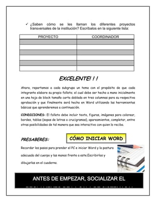  ¿Saben cómo se les llaman los diferentes proyectos
transversales de la institución? Escríbalos en la siguiente lista:
PROYECTO COORDINADOR
EXCELENTE! ! !
Ahora, repartamos a cada subgrupo un tema con el propósito de que cada
integrante elabore su propio folleto; el cual debe ser hecho a mano inicialmente
en una hoja de block tamaño carta doblada en tres columnas para su respectiva
aprobación y que finalmente será hecho en Word utilizando las herramientas
básicas que aprenderemos a continuación.
CONDICIONES: El folleto debe incluir texto, figuras, imágenes para colorear,
bordes, tablas (sopas de letras o crucigramas), apareamientos, completar, entre
otras posibilidades de tal manera que sea interactivo con quien lo reciba.
PRESABERES:
Recordar los pasos para prender el PC e iniciar Word y la postura
adecuada del cuerpo y las manos frente a este.Escribirlos y
dibujarlas en el cuaderno.
CÓMO INICIAR WORD
ANTES DE EMPEZAR, SOCIALIZAR EL
REGLAMENTO DE LA SALA DE SISTEMAS Y
LLENAR EL RESPECTIVO FORMATO DE CONTROL
 