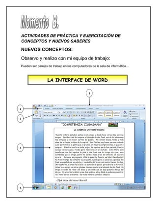 ACTIVIDADES DE PRÁCTICA Y EJERCITACIÓN DE
CONCEPTOS Y NUEVOS SABERES
NUEVOS CONCEPTOS:
Observo y realizo con mi equipo de trabajo:
Pueden ser parejas de trabajo en los computadores de la sala de informática…
LA INTERFACE DE WORD
1
2
3
4
5
 