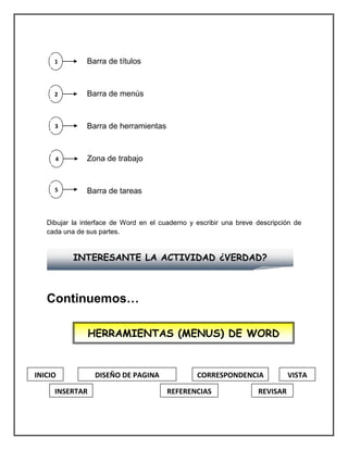 Barra de títulos
Barra de menús
Barra de herramientas
Zona de trabajo
Barra de tareas
Dibujar la interface de Word en el cuaderno y escribir una breve descripción de
cada una de sus partes.
Continuemos…
INTERESANTE LA ACTIVIDAD ¿VERDAD?
1
2
3
4
5
1
HERRAMIENTAS (MENUS) DE WORD
INICIO
INSERTAR
DISEÑO DE PAGINA
REFERENCIAS
VISTACORRESPONDENCIA
REVISAR
 