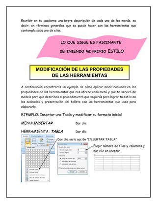 Escribir en tu cuaderno una breve descripción de cada uno de los menús; es
decir, en términos generales que se puede hacer con las herramientas que
contempla cada uno de ellos.
A continuación encontrarás un ejemplo de cómo aplicar modificaciones en las
propiedades de las herramientas que nos ofrece cada menú y que te servirá de
modelo para que describas el procedimiento que seguirás para lograr tu estilo en
los acabados y presentación del folleto con las herramientas que uses para
elaborarlo.
EJEMPLO: Insertar una Tabla y modificar su formato inicial
MENU:INSERTAR Dar clic
HERRAMIENTA: TABLA Dar clic
Dar clic en la opción “INSERTAR TABLA”
MODIFICACIÓN DE LAS PROPIEDADES
DE LAS HERRAMIENTAS
LO QUE SIGUE ES FASCINANTE:
DEFINIENDO MI PROPIO ESTILO
Elegir número de filas y columnas y
dar clic en aceptar
 