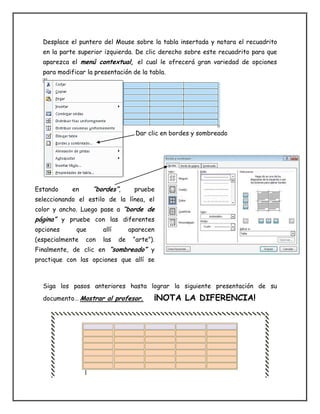 Desplace el puntero del Mouse sobre la tabla insertada y notara el recuadrito
en la parte superior izquierda. De clic derecho sobre este recuadrito para que
aparezca el menú contextual, el cual le ofrecerá gran variedad de opciones
para modificar la presentación de la tabla.
Dar clic en bordes y sombreado
Siga los pasos anteriores hasta lograr la siguiente presentación de su
documento… Mostrar al profesor. ¡NOTA LA DIFERENCIA!
Estando en “bordes”, pruebe
seleccionando el estilo de la línea, el
color y ancho. Luego pase a “borde de
página” y pruebe con las diferentes
opciones que allí aparecen
(especialmente con las de “arte”).
Finalmente, de clic en “sombreado” y
practique con las opciones que allí se
ofrecen.
 