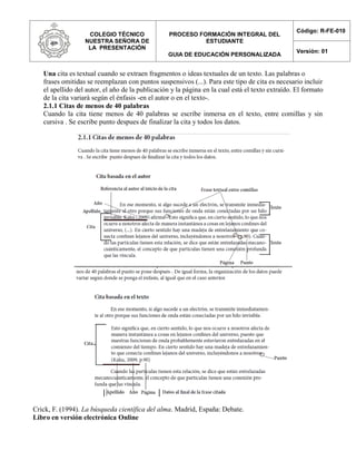 COLEGIO TÉCNICO
NUESTRA SEÑORA DE
LA PRESENTACIÓN
PROCESO FORMACIÓN INTEGRAL DEL
ESTUDIANTE
GUIA DE EDUCACIÓN PERSONALIZADA
Código: R-FE-010
Versión: 01
Una cita es textual cuando se extraen fragmentos o ideas textuales de un texto. Las palabras o
frases omitidas se reemplazan con puntos suspensivos (...). Para este tipo de cita es necesario incluir
el apellido del autor, el año de la publicación y la página en la cual está el texto extraído. El formato
de la cita variará según el énfasis -en el autor o en el texto-.
2.1.1 Citas de menos de 40 palabras
Cuando la cita tiene menos de 40 palabras se escribe inmersa en el texto, entre comillas y sin
cursiva . Se escribe punto despues de finalizar la cita y todos los datos.
Crick, F. (1994). La búsqueda científica del alma. Madrid, España: Debate.
Libro en versión electrónica Online
 