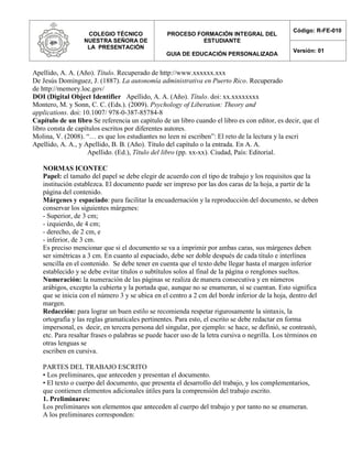 COLEGIO TÉCNICO
NUESTRA SEÑORA DE
LA PRESENTACIÓN
PROCESO FORMACIÓN INTEGRAL DEL
ESTUDIANTE
GUIA DE EDUCACIÓN PERSONALIZADA
Código: R-FE-010
Versión: 01
Apellido, A. A. (Año). Título. Recuperado de http://www.xxxxxx.xxx
De Jesús Domínguez, J. (1887). La autonomía administrativa en Puerto Rico. Recuperado
de http://memory.loc.gov/
DOI (Digital Object Identifier Apellido, A. A. (Año). Título. doi: xx.xxxxxxxx
Montero, M. y Sonn, C. C. (Eds.). (2009). Psychology of Liberation: Theory and
applications. doi: 10.1007/ 978-0-387-85784-8
Capítulo de un libro Se referencia un capítulo de un libro cuando el libro es con editor, es decir, que el
libro consta de capítulos escritos por diferentes autores.
Molina, V. (2008). “… es que los estudiantes no leen ni escriben”: El reto de la lectura y la escri
Apellido, A. A., y Apellido, B. B. (Año). Título del capítulo o la entrada. En A. A.
Apellido. (Ed.), Título del libro (pp. xx-xx). Ciudad, País: Editorial.
NORMAS ICONTEC
Papel: el tamaño del papel se debe elegir de acuerdo con el tipo de trabajo y los requisitos que la
institución establezca. El documento puede ser impreso por las dos caras de la hoja, a partir de la
página del contenido.
Márgenes y espaciado: para facilitar la encuadernación y la reproducción del documento, se deben
conservar los siguientes márgenes:
- Superior, de 3 cm;
- izquierdo, de 4 cm;
- derecho, de 2 cm, e
- inferior, de 3 cm.
Es preciso mencionar que si el documento se va a imprimir por ambas caras, sus márgenes deben
ser simétricas a 3 cm. En cuanto al espaciado, debe ser doble después de cada título e interlínea
sencilla en el contenido. Se debe tener en cuenta que el texto debe llegar hasta el margen inferior
establecido y se debe evitar títulos o subtítulos solos al final de la página o renglones sueltos.
Numeración: la numeración de las páginas se realiza de manera consecutiva y en números
arábigos, excepto la cubierta y la portada que, aunque no se enumeran, sí se cuentan. Esto significa
que se inicia con el número 3 y se ubica en el centro a 2 cm del borde inferior de la hoja, dentro del
margen.
Redacción: para lograr un buen estilo se recomienda respetar rigurosamente la sintaxis, la
ortografía y las reglas gramaticales pertinentes. Para esto, el escrito se debe redactar en forma
impersonal, es decir, en tercera persona del singular, por ejemplo: se hace, se definió, se contrastó,
etc. Para resaltar frases o palabras se puede hacer uso de la letra cursiva o negrilla. Los términos en
otras lenguas se
escriben en cursiva.
PARTES DEL TRABAJO ESCRITO
• Los preliminares, que anteceden y presentan el documento.
• El texto o cuerpo del documento, que presenta el desarrollo del trabajo, y los complementarios,
que contienen elementos adicionales útiles para la comprensión del trabajo escrito.
1. Preliminares:
Los preliminares son elementos que anteceden al cuerpo del trabajo y por tanto no se enumeran.
A los preliminares corresponden:
 