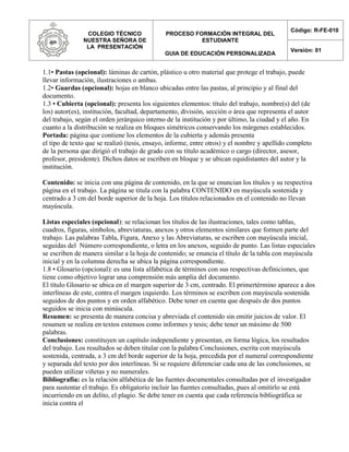 COLEGIO TÉCNICO
NUESTRA SEÑORA DE
LA PRESENTACIÓN
PROCESO FORMACIÓN INTEGRAL DEL
ESTUDIANTE
GUIA DE EDUCACIÓN PERSONALIZADA
Código: R-FE-010
Versión: 01
1.1• Pastas (opcional): láminas de cartón, plástico u otro material que protege el trabajo, puede
llevar información, ilustraciones o ambas.
1.2• Guardas (opcional): hojas en blanco ubicadas entre las pastas, al principio y al final del
documento.
1.3 • Cubierta (opcional): presenta los siguientes elementos: título del trabajo, nombre(s) del (de
los) autor(es), institución, facultad, departamento, división, sección o área que representa el autor
del trabajo, según el orden jerárquico interno de la institución y por último, la ciudad y el año. En
cuanto a la distribución se realiza en bloques simétricos conservando los márgenes establecidos.
Portada: página que contiene los elementos de la cubierta y además presenta
el tipo de texto que se realizó (tesis, ensayo, informe, entre otros) y el nombre y apellido completo
de la persona que dirigió el trabajo de grado con su título académico o cargo (director, asesor,
profesor, presidente). Dichos datos se escriben en bloque y se ubican equidistantes del autor y la
institución.
Contenido: se inicia con una página de contenido, en la que se enuncian los títulos y su respectiva
página en el trabajo. La página se titula con la palabra CONTENIDO en mayúscula sostenida y
centrado a 3 cm del borde superior de la hoja. Los títulos relacionados en el contenido no llevan
mayúscula.
Listas especiales (opcional): se relacionan los títulos de las ilustraciones, tales como tablas,
cuadros, figuras, símbolos, abreviaturas, anexos y otros elementos similares que formen parte del
trabajo. Las palabras Tabla, Figura, Anexo y las Abreviaturas, se escriben con mayúscula inicial,
seguidas del Número correspondiente, o letra en los anexos, seguido de punto. Las listas especiales
se escriben de manera similar a la hoja de contenido; se enuncia el título de la tabla con mayúscula
inicial y en la columna derecha se ubica la página correspondiente.
1.8 • Glosario (opcional): es una lista alfabética de términos con sus respectivas definiciones, que
tiene como objetivo lograr una comprensión más amplia del documento.
El título Glosario se ubica en el margen superior de 3 cm, centrado. El primertérmino aparece a dos
interlíneas de este, contra el margen izquierdo. Los términos se escriben con mayúscula sostenida
seguidos de dos puntos y en orden alfabético. Debe tener en cuenta que después de dos puntos
seguidos se inicia con minúscula.
Resumen: se presenta de manera concisa y abreviada el contenido sin emitir juicios de valor. El
resumen se realiza en textos extensos como informes y tesis; debe tener un máximo de 500
palabras.
Conclusiones: constituyen un capítulo independiente y presentan, en forma lógica, los resultados
del trabajo. Los resultados se deben titular con la palabra Conclusiones, escrita con mayúscula
sostenida, centrada, a 3 cm del borde superior de la hoja, precedida por el numeral correspondiente
y separada del texto por dos interlíneas. Si se requiere diferenciar cada una de las conclusiones, se
pueden utilizar viñetas y no numerales.
Bibliografía: es la relación alfabética de las fuentes documentales consultadas por el investigador
para sustentar el trabajo. Es obligatorio incluir las fuentes consultadas, pues al omitirlo se está
incurriendo en un delito, el plagio. Se debe tener en cuenta que cada referencia bibliográfica se
inicia contra el
 
