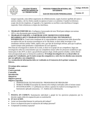 COLEGIO TÉCNICO
NUESTRA SEÑORA DE
LA PRESENTACIÓN
PROCESO FORMACIÓN INTEGRAL DEL
ESTUDIANTE
GUIA DE EDUCACIÓN PERSONALIZADA
Código: R-FE-010
Versión: 01
margen izquierdo, estas deben organizarse de alfabéticamente, según el primer apellido del autor o
autores citados, o de los títulos cuando no aparece el autor o es anónimo. Cuando la referencia
ocupe más de dos renglones, el segundo y los siguientes se escriben a una interlínea al margen
izquierdo. Entre referencias se dejan dos interlíneas.
4. TRABAJO INDIVIDUAL: Configurar el procesador de texto Word para trabajar con normas
APA y otro documento para normas ICONTEC.
5. TRABAJO EN EQUIPO: A PARTIR DE ESTE MOMENTO USTED DEBE
DESARROLLAR UN TRABAJO INVESTIGATIVO PARA TECNOLOGÍA E
INFORMÁTICA. Usted como estudiante de la especialidad de comunicaciones debe desarrollar
un análisis del uso de recursos tecnológicos en la vida diaria, es decir debe investigar si los
estudiantes utilizan celular Tablet, aipad u otro, que tipo de tecnología utilizan, para que la aplican,
cuanto tiempo están pendientes o dependientes de esos aparatos.
Otra línea de investigación es dentro de su aula, es decir en el grupo de sus compañeros, haga una
investigación sobre los conocimientos que sus compañeros tienen sobre los proyectos académicos que
tienen para el año 2019, es decir, que profesión quieren elegir, donde quieren estudiar, cuánto dinero
tiene presupuestado para su formación académica. El trabajo investigativo lo va a desarrollar en
grupos de 3 estudiantes, por lo tanto escoja dos compañeros y entre los tres diseñen una encuesta
que sea aplicada a sus compañeros
La recolección de información debe ser realizada en el transcurso de la primer semana de
febrero.
El trabajo debe contener:
Portada
Contra portada
Contenido
Introducción
Obejetivos
Objetivo general
Objetivo especifico
1. DISPOSITIVOS TECNOLOGICOS / PROGRAMAS DE PREGRADO
2. MARCO TEORICO (recopilar de internet otros trabajos realizados sobre el mismo tema)
3. INVESTIGACIÓN ( 3.1 población (se refiere a quienes les realizó la investigación) 3.2.
Instrumento aplicado (encuesta), 3.3. Análisis de la información.
4.
6.
7. PUESTA EN COMUN: Sustentación individual y grupal de los ejercicios propuestos por la
docente según orden de asignación para su sustentación.
8. EVALUACIÓN
 Actué con honestidad durante la realización del trabajo?
 Estuve en disposición para la realización del trabajo personal?
 Comprendí la temática expuesta?
 
