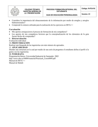 COLEGIO TÉCNICO
NUESTRA SEÑORA DE
LA PRESENTACIÓN
PROCESO FORMACIÓN INTEGRAL DEL
ESTUDIANTE
GUIA DE EDUCACIÓN PERSONALIZADA
Código: R-FE-010
Versión: 01
 Considero la importancia del almacenamiento de la información por medio de arreglos y arreglos
bidimensionales?
 Comprendi la sintaxis utilizada para la realización de los ejercicios en DEVc++
Coevaluación
 Mis aportes enriquecieron el proceso de formación de mis compañeros?
 Los aportes de mis compañeros hicieron que la conceptualización de los elementos de la guía
fueran fáciles de comprender?
9. Heteroevaluación
Evaluación individual.
10. PROFUNDIZACIÓN
Realizar una búsqueda de las ingenierías con más número de egresados.
11. APLICABILIDAD
Diseñar una estructura en la cual por medio de una serie de preguntas el estudiante defina el perfil si le
gusta o no las ingenierías.
12. WEBGRAFIA
Programación básica. Universidad Industrial de Santander. 2003
http://www.uhu.es/04004/material/Practica6_Curso0809.pdf
Manual de DEVC++
Manual de Matlab
 