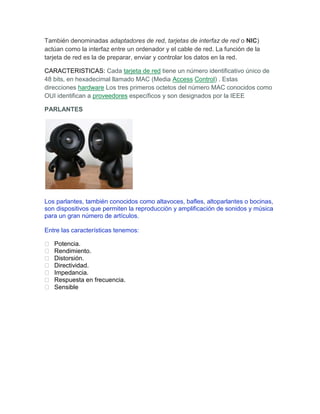 También denominadas adaptadores de red, tarjetas de interfaz de red o NIC)
actúan como la interfaz entre un ordenador y el cable de red. La función de la
tarjeta de red es la de preparar, enviar y controlar los datos en la red.

CARACTERISTICAS: Cada tarjeta de red tiene un número identificativo único de
48 bits, en hexadecimal llamado MAC (Media Access Control) . Estas
direcciones hardware Los tres primeros octetos del número MAC conocidos como
OUI identifican a proveedores específicos y son designados por la IEEE

PARLANTES




Los parlantes, también conocidos como altavoces, bafles, altoparlantes o bocinas,
son dispositivos que permiten la reproducción y amplificación de sonidos y música
para un gran número de artículos.

Entre las características tenemos:

   Potencia.
   Rendimiento.
   Distorsión.
   Directividad.
   Impedancia.
   Respuesta en frecuencia.
   Sensible
 