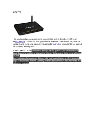 ROUTER




 Es un dispositivo que proporciona conectividad a nivel de red o nivel tres en
el modelo OSI. Su función principal consiste en enviar o encaminar paquetes de
datos de una red a otra, es decir, interconectar subredes, entendiendo por subred
un conjunto de máquinas

CARACTERISTICAS: Dispositivo de capa de red que usa una o más métricas
para determinar cuál es la ruta óptima a través de la cual se debe enviar el tráfico
de red.
Los routers envían paquetes de una red a otra basándose en la información de
capa. Denominado a veces Gateway (aunque esta definición de Gateway se está
volviendo obsoleta
 