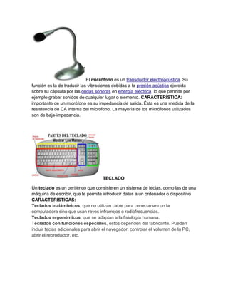 El micrófono es un transductor electroacústica. Su
función es la de traducir las vibraciones debidas a la presión acústica ejercida
sobre su cápsula por las ondas sonoras en energía eléctrica, lo que permite por
ejemplo grabar sonidos de cualquier lugar o elemento. CARACTERÍSTICA:
importante de un micrófono es su impedancia de salida. Ésta es una medida de la
resistencia de CA interna del micrófono. La mayoría de los micrófonos utilizados
son de baja-impedancia.




                                   TECLADO

Un teclado es un periférico que consiste en un sistema de teclas, como las de una
máquina de escribir, que te permite introducir datos a un ordenador o dispositivo
CARACTERISTICAS:
Teclados inalámbricos, que no utilizan cable para conectarse con la
computadora sino que usan rayos infrarrojos o radiofrecuencias.
Teclados ergonómicos, que se adaptan a la fisiología humana.
Teclados con funciones especiales, estos dependen del fabricante. Pueden
incluir teclas adicionales para abrir el navegador, controlar el volumen de la PC,
abrir el reproductor, etc.
 