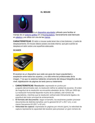 EL MOUSE




                          Es un dispositivo apuntador utilizado para facilitar el
manejo de un entorno gráfico en unacomputadora. Generalmente está fabricado
en plástico y se utiliza con una de las manos.

CARACTERISTICAS: El ratón o mouse suele tener dos o tres botones, y rueda de
desplazamiento. El mouse clásico posee una bola interna, que gira cuando se
desplaza el ratón sobre una superficie adecuada.

SCANER




El escáner es un dispositivo que cada vez goza de mayor popularidad y
aceptación entre todos los usuarios, y no sólo entre los profesionales de la
imagen. Y es que no estamos hablando únicamente del retoque fotográfico de alto
nivel; digitalización de páginas de texto para su tratamiento

  CARACTERISTICAS: Resolución: expresada en puntos por
  pulgada (denominados dpi), la resolución define la calidad de escaneo. El orden
  de magnitud de la resolución se encuentra alrededor de los 1200 por 2400 dpi.
  La resolución horizontal depende mucho de la calidad y del número de
  capturadores, mientras que la resolución vertical está íntimamente ligada a la
  exactitud del motor principal de entrenamiento
  El formato del documento: según el tamaño, los escáneres pueden procesar
  documentos de distintos tamaños: por lo general A4 (21 x 29,7 cm), o con
  menor frecuencia A3 (29,7 x 42 cm).
  Velocidad de captura: expresada en páginas por minuto (ppm), la velocidad de
  captura representa la capacidad del escáner para procesar un gran número de
 