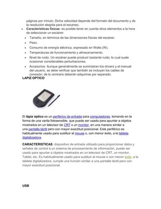 páginas por minuto. Dicha velocidad depende del formato del documento y de
  la resolución elegida para el escaneo.
  Características físicas: es posible tener en cuenta otros elementos a la hora
  de seleccionar un escáner:
      Tamaño, en términos de las dimensiones físicas del escáner.
      Peso.
      Consumo de energía eléctrica, expresado en Watts (W).
      Temperaturas de funcionamiento y almacenamiento.
      Nivel de ruido. Un escáner puede producir bastante ruido, lo cual suele
      ocasionar considerables perturbaciones.
    Accesorios: Aunque generalmente se suministran los drivers y el manual
    del usuario, se debe verificar que también se incluyan los cables de
    conexión; de lo contrario deberán adquirirse por separado.
LAPIZ OPTICO




El lápiz óptico es un periférico de entrada para computadoras, tomando en la
forma de una varita fotosensible, que puede ser usado para apuntar a objetos
mostrados en un televisor de CRT o un monitor, en una manera similar a
una pantalla táctil pero con mayor exactitud posicional. Este periférico es
habitualmente usado para sustituir al mouse o, con menor éxito, a la tableta
digitalizadora.

CARACTERISTICAS: dispositivo de entrada utilizado para proporcionar datos y
señales de control a un sistema de procesamiento de información, puede ser
usado para apuntar a objetos mostrados en un televisor de CRT, un monitor,
Tablet, etc. Es habitualmente usado para sustituir al mouse o con menor éxito, a la
tableta digitalizadora, cumple una función similar a una pantalla táctil pero con
mayor exactitud posicional.




USB
 