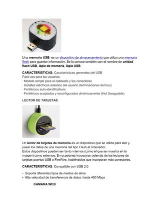 Una memoria USB es un dispositivo de almacenamiento que utiliza una memoria
flash para guardar información. Se lo conoce también con el nombre de unidad
flash USB, lápiz de memoria, lápiz USB

CARACTERISTICAS: Características generales del USB
Fácil uso para los usuarios:
· Modelo simple para el cableado y los conectores
· Detalles eléctricos aislados del usuario (terminaciones del bus)
· Periféricos auto-identificativos
· Periféricos acoplados y reconfigurados dinámicamente (Hot Swappable)

LECTOR DE TARJETAS




Un lector de tarjetas de memoria es un dispositivo que se utiliza para leer y
pasar los datos de una memoria del tipo Flash al ordenador.
Estos dispositivos pueden ser tanto internos (como el que se muestra en la
imagen) como externos. En ocasiones incorporan además de los lectores de
tarjetas puertos USB o FireWire, habiéndolos que incorporan más conectores.

CARACTERISTICAS: Compatible con USB 2.0

• Soporta diferentes tipos de medios de alma
• Alta velocidad de transferencia de datos: hasta 480 Mbps

        CAMARA WEB
 