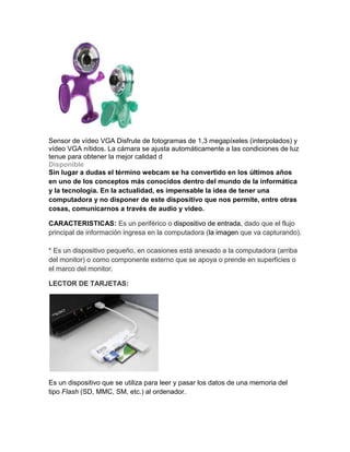 Sensor de vídeo VGA Disfrute de fotogramas de 1,3 megapíxeles (interpolados) y
vídeo VGA nítidos. La cámara se ajusta automáticamente a las condiciones de luz
tenue para obtener la mejor calidad d
Disponible
Sin lugar a dudas el término webcam se ha convertido en los últimos años
en uno de los conceptos más conocidos dentro del mundo de la informática
y la tecnología. En la actualidad, es impensable la idea de tener una
computadora y no disponer de este dispositivo que nos permite, entre otras
cosas, comunicarnos a través de audio y video.

CARACTERISTICAS: Es un periférico o dispositivo de entrada, dado que el flujo
principal de información ingresa en la computadora (la imagen que va capturando).

* Es un dispositivo pequeño, en ocasiones está anexado a la computadora (arriba
del monitor) o como componente externo que se apoya o prende en superficies o
el marco del monitor.

LECTOR DE TARJETAS:




Es un dispositivo que se utiliza para leer y pasar los datos de una memoria del
tipo Flash (SD, MMC, SM, etc.) al ordenador.
 