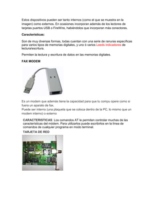 Estos dispositivos pueden ser tanto internos (como el que se muestra en la
imagen) como externos. En ocasiones incorporan además de los lectores de
tarjetas puertos USB o FireWire, habiéndolos que incorporan más conectores.

Características:

Son de muy diversas formas, todas cuentan con una serie de ranuras específicas
para varios tipos de memorias digitales, y uno ó varios Leeds indicadores de
lectura/escritura.

Permiten la lectura y escritura de datos en las memorias digitales.

FAX MODEM




Es un modem que además tiene la capacidad para que tu compu opere como si
fuera un aparato de fax.
Puede ser interno (una plaqueta que se coloca dentro de la PC, lo mismo que un
modem interno) o externo

CARACTERISTICAS: Los comandos AT le permiten controlar muchas de las
características del módem. Para utilizarlos puede escribirlos en la línea de
comandos de cualquier programa en modo terminal.
TARJETA DE RED
 