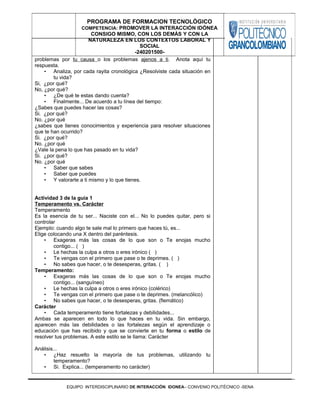 problemas por tu causa o los problemas ajenos a ti. Anota aquí tu
respuesta.
• Analiza, por cada rayita cronológica ¿Resolviste cada situación en
tu vida?
Si, ¿por qué?
No, ¿por qué?
• ¿De qué te estas dando cuenta?
• Finalmente... De acuerdo a tu línea del tiempo:
¿Sabes que puedes hacer las cosas?
Si. ¿por qué?
No. ¿por qué
¿sabes que tienes conocimientos y experiencia para resolver situaciones
que te han ocurrido?
Si. ¿por qué?
No. ¿por qué
¿Vale la pena lo que has pasado en tu vida?
Si. ¿por qué?
No. ¿por qué
• Saber que sabes
• Saber que puedes
• Y valorarte a ti mismo y lo que tienes.
Actividad 3 de la guía 1
Temperamento vs. Carácter
Temperamento
Es la esencia de tu ser... Naciste con el... No lo puedes quitar, pero si
controlar
Ejemplo: cuando algo te sale mal lo primero que haces tú, es...
Elige colocando una X dentro del paréntesis.
• Exageras más las cosas de lo que son o Te enojas mucho
contigo... ( )
• Le hechas la culpa a otros o eres irónico ( )
• Te vengas con el primero que pase o te deprimes. ( )
• No sabes que hacer, o te desesperas, gritas. ( )
Temperamento:
• Exageras más las cosas de lo que son o Te enojas mucho
contigo... (sanguíneo)
• Le hechas la culpa a otros o eres irónico (colérico)
• Te vengas con el primero que pase o te deprimes. (melancólico)
• No sabes que hacer, o te desesperas, gritas. (flemático)
Carácter
• Cada temperamento tiene fortalezas y debilidades...
Ambas se aparecen en todo lo que haces en tu vida. Sin embargo,
aparecen más las debilidades o las fortalezas según el aprendizaje o
educación que has recibido y que se convierte en tu forma o estilo de
resolver tus problemas. A este estilo se le llama: Carácter
Análisis...
• ¿Haz resuelto la mayoría de tus problemas, utilizando tu
temperamento?
• Si. Explica... (temperamento no carácter)
EQUIPO INTERDISCIPLINARIO DE INTERACCIÓN IDONEA– CONVENIO POLITÉCNICO -SENA
PROGRAMA DE FORMACION TECNOLÓGICO
COMPETENCIA: PROMOVER LA INTERACCIÓN IDÓNEA
CONSIGO MISMO, CON LOS DEMÁS Y CON LA
NATURALEZA EN LOS CONTEXTOS LABORAL Y
SOCIAL
-240201500-
 