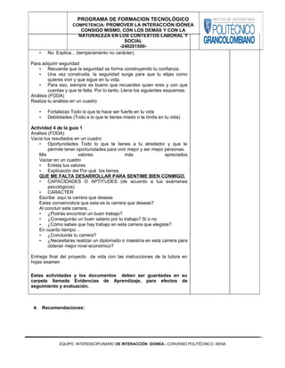 • No. Explica... (temperamento no carácter)
Para adquirir seguridad
• Recuerda que la seguridad se forma construyendo tu confianza.
• Una vez construida, la seguridad surge para que tu elijas como
quieres vivir y que sigue en tu vida.
• Para eso, siempre es bueno que recuerdes quien eres y con que
cuentas y que te falta. Por lo tanto, Llena los siguientes esquemas.
Análisis (FODA)
Realiza tu análisis en un cuadro
• Fortalezas Todo lo que te hace ser fuerte en tu vida
• Debilidades (Todo a lo que le tienes miedo o te limita en tu vida)
Actividad 4 de la guía 1
Análisis (FODA)
Vacía tus resultados en un cuadro
• Oportunidades Todo lo que te tienes a tu alrededor y que te
permite tener oportunidades para vivir mejor y ser mejor personas.
Mis valores más apreciados
Vaciar en un cuadro
• Enlista tus valores
• Explicación del Por qué los tienes.
QUE ME FALTA DESARROLLAR PARA SENTIME BIEN CONMIGO.
• CAPACIDADES O APTITUDES (de acuerdo a tus exámenes
psicológicos)
• CARACTER
Escribe aquí la carrera que deseas
Estas convencido/a que esta es la carrera que deseas?
Al concluir esta carrera…
• ¿Podrás encontrar un buen trabajo?
• ¿Conseguirás un buen salario por tu trabajo? Si o no
• ¿Cómo sabes que hay trabajo en esta carrera que elegiste?
En cuanto tiempo…
• ¿Concluirás tu carrera?
• ¿Necesitaras realizar un diplomado o maestría en esta carrera para
obtener mejor nivel económico?
Entrega final del proyecto de vida con las instrucciones de la tutora en
hojas examen
Estas actividades y los documentos deben ser guardadas en su
carpeta llamada Evidencias de Aprendizaje, para efectos de
seguimiento y evaluación.
4. Recomendaciones:
EQUIPO INTERDISCIPLINARIO DE INTERACCIÓN IDONEA– CONVENIO POLITÉCNICO -SENA
PROGRAMA DE FORMACION TECNOLÓGICO
COMPETENCIA: PROMOVER LA INTERACCIÓN IDÓNEA
CONSIGO MISMO, CON LOS DEMÁS Y CON LA
NATURALEZA EN LOS CONTEXTOS LABORAL Y
SOCIAL
-240201500-
 