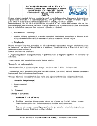 En esta guía será trabajada de forma individual y grupal, revisando la estructura del programa de formación en
especial objeto de estudio de la presente competencia, esta guía deberá ser entregada en la fecha asignada
por la tutora en la carpeta de evidencias con parámetros de calidad y presentación personal.
Leer atentamente cada una de las actividades que se propone en cada una de las actividades para que cada
estudiante ordene adecuadamente sus mapas, cuadros, presentaciones, trabajos didácticos, entre otros para así
llegar al producto final. La entrega de la carpeta de evidencias es individual.
5. Resultados de Aprendizaje:
• Generar procesos autónomos y de trabajo colaborativo permanentes, fortaleciendo el equilibrio de los
componentes racionales y emocionales orientados hacia el desarrollo humano integral
6. Metodología:
Durante el inicio de cada clase, se realizara una actividad didáctica, recordando lo trabajado anteriormente, luego
se presentaran las temáticas establecidas en la exposición de la (P.M.I.) que se abordó en la inducción y
presentación de la competencia.
Durante el trimestre, se presentara:
* Un aprendizaje basado en el planteamiento de problemas reales o imaginarios aportados por el docente y el
estudiante.
*Juego de Roles para definir lo aprendido con el tema asignado.
*Exposición de los temas a tratar.
*Panel de Discusión, el grupo de expertos dialoga o conversan entre sí, dando a conocer el tema.
*Simulación y Juego situación dramatizada por el estudiante el cual asumirá mediante experiencias reales o
imaginarias la descripción de una situación dada.
*Trabajos didácticos elaboración creativa de objetos para representar temáticas o situaciones abordadas.
7. Ambientes de Aprendizaje:
• Plataforma virtual.
• Aula
8. Evaluación
Criterios de Evaluación:
COGNITIVOS Y DE PROCESO:
• Establece relaciones interpersonales dentro de criterios de libertad, justicia, respeto,
responsabilidad, tolerancia y solidaridad según principios y valores universales.
• Propone alternativas creativas, lógicas y coherentes que posibiliten la resolución de problemas
según la demanda del contexto social y productivo.
EQUIPO INTERDISCIPLINARIO DE INTERACCIÓN IDONEA– CONVENIO POLITÉCNICO -SENA
PROGRAMA DE FORMACION TECNOLÓGICO
COMPETENCIA: PROMOVER LA INTERACCIÓN IDÓNEA
CONSIGO MISMO, CON LOS DEMÁS Y CON LA
NATURALEZA EN LOS CONTEXTOS LABORAL Y
SOCIAL
-240201500-
 
