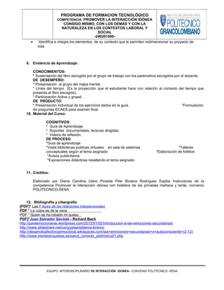 • Identifica e integra los elementos de su contexto que le permiten redimensionar su proyecto de
vida.
9. Evidencia de Aprendizaje:
CONOCIMIENTOS:
* Sustentación del libro escogido por el grupo de trabajo con los parámetros escogidos por el docente.
DE DESEMPEÑO:
* Presentación al grupo del mapa mental.
* Línea del tiempo (Es la proyección que el estudiante hace con relación al contexto del tiempo que
presenta el libro escogido).
* Participación Activa y grupal.
DE PRODUCTO:
* Presentación individual de los ejercicios dados en la guía. *Formulación
de preguntas ECAES para examen final.
10. Material del Curso:
COGNITIVOS:
* Guía de Aprendizaje
* Soportes documentales, lecturas dirigidas.
* Videos de reflexión.
DE PROCESO:
*Guía de aprendizaje
*Visita bibliotecas publicas virtuales en sala de sistemas *Talleres
conceptuales según el tema asignado *Elaboración de folletos
*Avisos publicitarios
*Exposiciones didácticas resaltando el tema asignado
11. Créditos:
Elaborado por Diana Carolina Llano Poveda Pilar Biviana Rodríguez Espitia Instructoras de la
competencia Promover la interacción idónea con hotelera de las jornadas mañana y tarde, convenio
POLITECNICO-SENA
12. Bibliografía y cibergrafía
[PDF]* Las 7 leyes de las relaciones interpersonales
PDF * La culpa es de la vaca
PDF * Quien se ha robado mi queso
PDF]*Juan Salvador Gaviota - Richard Bach
http://paraemocionarse.wordpress.com/2012/01/02/introduccion-a-las-emociones-secundarias/
http://www.slideshare.net/conyyytaa/sistema-limbico
http://desarrolloafectivoyemocional.wikispaces.com/las+emociones+secundarias+o+autoconsciente+(2-12)
http://www.mentesinquietas.es/salud_conocer_sislimbico01.php
EQUIPO INTERDISCIPLINARIO DE INTERACCIÓN IDONEA– CONVENIO POLITÉCNICO -SENA
PROGRAMA DE FORMACION TECNOLÓGICO
COMPETENCIA: PROMOVER LA INTERACCIÓN IDÓNEA
CONSIGO MISMO, CON LOS DEMÁS Y CON LA
NATURALEZA EN LOS CONTEXTOS LABORAL Y
SOCIAL
-240201500-
 