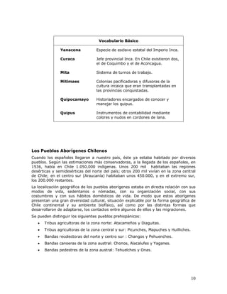 Vocabulario Básico

               Yanacona            Especie de esclavo estatal del Imperio Inca.

               Curaca              Jefe provincial Inca. En Chile existieron dos,
                                   el de Coquimbo y el de Aconcagua.

               Mita                Sistema de turnos de trabajo.

               Mitimaes            Colonias pacificadoras y difusoras de la
                                   cultura incaica que eran transplantadas en
                                   las provincias conquistadas.

               Quipocamayo         Historiadores encargados de conocer y
                                   manejar los quipus.

               Quipus              Instrumentos de contabilidad mediante
                                   colores y nudos en cordones de lana.




Los Pueblos Aborígenes Chilenos
Cuando los españoles llegaron a nuestro país, éste ya estaba habitado por diversos
pueblos. Según las estimaciones más conservadoras, a la llegada de los españoles, en
1536, había en Chile 1.050.000 indígenas. Unos 200 mil habitaban las regiones
desérticas y semidesérticas del norte del país; otros 200 mil vivían en la zona central
de Chile; en el centro sur (Araucanía) habitaban unos 450.000, y en el extremo sur,
los 200.000 restantes.
La localización geográfica de los pueblos aborígenes estaba en directa relación con sus
modos de vida, sedentarios o nómadas, con su organización social, con sus
costumbres y con sus hábitos domésticos de vida. De modo que estos aborígenes
presentan una gran diversidad cultural, situación explicable por la forma geográfica de
Chile continental y su ambiente biofísico, así como por las distintas formas que
desarrollaron de adaptarse, los contactos entre algunos de ellos y las migraciones.
Se pueden distinguir los siguientes pueblos prehispánicos:
      Tribus agricultoras de la zona norte: Atacameños y Diaguitas.
      Tribus agricultoras de la zona central y sur: Picunches, Mapuches y Huilliches.
      Bandas recolectoras del norte y centro sur : Changos y Pehuenches.
      Bandas canoeras de la zona austral: Chonos, Alacalufes y Yaganes.
      Bandas pedestres de la zona austral: Tehuelches y Onas.




                                                                                         10
 