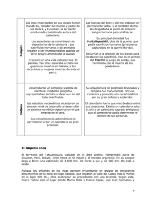 Los mas importantes de sus dioses fueron     Las fuerzas del bien y del mal estaban en
           Hunab-Ku, creador del mundo y padre de        permanente lucha, y el combate eterno
              los dioses, y kukulkan, la serpiente         las desgastaba al punto de requerir
              emplumada considerada autora del               sangre humana para vitalizarse.
                           calendario.
                                                                Su principal divinidad fue
                Los sacerdotes se convirtieron en        Huitzilopochtli, dios de la guerra, que
                depositarios de la sabiduría . Los       pedía sacrificios humanos (prisioneros
Religión




               sacrificios humanos y de animales            capturados en la guerra florida).
           llegaron a ser imprescindibles cuando un
               serio peligro amenazaba la ciudad.       Recurrían a la decisión de los dioses para
                                                        establecer los sacrificios. Ese es el sentido
             Creyeron en una vida extraterrena. El         del Tlachtli o juego de pelota, que
            paraíso, Yax Che, esperaba a todos los           terminaba con la muerte de los
              guerreros muertos en batalla, a los                       perdedores.
           sacerdotes y mujeres muertas durante el
                            parto.




             Desarrollaron un complejo sistema de       Su arquitectura de pirámides truncadas y
                 escritura. Mediante jeroglifos            templos fue monumental. Pintura,
           representaban sonidos e ideas aun no del      cerámica y plumerio son característicos
                       todo descifradas.                    por su gran belleza y esplendor.

           Los estudios matemáticos alcanzaron un       El calendario fue lo que mas destaco entre
Cultura




           elevado nivel de desarrollo al desarrollar   sus creaciones. Existía un calendario solar
           un sistema numérico vigesimal en el que       (civil) y un calendario sagrado (religioso)
                      emplearon el cero.                  que al combinarse podía determinar el
                                                                   destino de las personas.
              Sus conocimientos astronómicos le
            permitieron crear un calendario de gran
                           precisión.




     El Imperio Inca

     El territorio del Tahuantisuyo, ubicado en el área andina, comprendió parte de
     Ecuador, Perú, Bolivia, Chile hasta el río Maule y el noreste argentino. En su apogeo
     llego a tener una extensión de 3.000 Km. De norte a sur y de 500 Km. De este a
     oeste.

     Aunque los orígenes de los incas parecen encontrarse en grupos de emigrantes
     provenientes de la zona del lago Titicaca, que llegaron al valle del Cuzco mas o menos
     en el siglo XIII dC., ellos explicaban su procedencia con una leyenda. Según esta,
     Cuzco habría sido el lugar donde Mama Ocllo y Manco Capac, que eran hermanos y



                                                                                               7
 