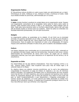 Organización Política
El Tahuantisuyo estuvo dividido en cuatro suyos (cada uno administrado por un Apo):
Chinchasuyo al norte, Collasuyo al sur, Antisuyo al este y Contisuyo al oeste. Cada
suyo estaba dividido en provincias, administradas por un Curaca.


Sociedad
El Ayllu (núcleo familiar) constituía la unidad básica de la organización social. Poseian
una organización comunitaria de la propiedad, tanto sobre la tierra como sobre el
ganado. Cada miembro tenia acceso a ellos y, en retribución, debia trabajar para el
ayllu. Cada ayllu tenia derechos sobre un territorio determinado, dentro del cual cada
jefe de familia recibía un terreno para sus sustento. Sobre los ayllus se ordenaba una
sociedad altamente jerarquizada, con una gran burocracia.


Religión
La organización política se sustentaba en la religión. El sol (Inti) era la divinidad
principal. El supremo sacerdote era el villac umu, quien en el mes de junio llevaba a
cabo el Inti Raimi (fiesta del sol). Otros dioses eran la tierra (pachamama) y el mar
(mamacocha). Para el pueblo era importante el culto a los antepasados. El imperio
impuso como elemento unificador el culto al sol, pero no abolió a las deidades locales.


Cultura
Las fiestas religiosas eran coordinadas por el conocimiento del año solar, ordenado en
un calendario de doce meses, cada uno de treinta días. Conocían el año lunar y tenían
determinados los movimientos de venus como lucero. Se regían por un sistema
matemático decimal, que tuvo gran relevancia en la repartición de las tierras y en la
arquitectura.


Expansión en Chile
Fue desarrollada por los dos últimos emperadores: Toca Inca Yupanqui (1471) y su
hijo Huayna Capac (1493). Esta ocupación dura poco más de medio siglo y se
extendió hasta el río Maule.
Su objetivo básico era obtener recursos económicos, por lo cual a las poblaciones
conquistadas le impusieron el pago de tributo en especies y en oro. En términos
político-culturales, sus exigencias principales eran el reconocimiento del Inca reinante
como hijo del Sol y el Culto respectivo, así como la adopción del Quechua como idioma
oficial. Es importante destacar que el éxito del dominio Inca sobre la zona norte del
país se debió fundamentalmente a que Atacameños y Diaguitas presentaban un
número escaso de población y el nivel cultural que había alcanzado no estaba muy
distante de la civilización incásica. A medida que la expansión prosiguió hacia el sur se
hizo más difícil por tener que enfrentar a los mapuches




                                                                                       9
 