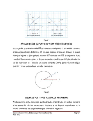 Figura 4 
ÁNGULO DESDE EL PUNTO DE VISTA TRIGONOMÉTRICO 
Supongamos que la semirrecta ሬܱሬሬሬܤሬԦ gira alrededor del punto O, en sentido contrario 
a las agujas del reloj. Entonces, ሬܱሬሬሬܤሬԦ en cada posición origina un ángulo: el ángulo 
AOB (ver figura 5) por ejemplo. Cuando ሬܱሬሬሬܤሬԦ coincide con ሬܱሬሬሬܣሬԦ, el ángulo es nulo; 
cuando ሬܱሬሬሬܤሬԦ comienza a girar, el ángulo aumenta a medida que ሬܱሬሬሬܤሬԦ gira. Al coincidir 
ሬܱሬሬሬܤሬԦ de nuevo con ሬܱሬሬሬܣሬԦ produce un ángulo completo (360°), pero ሬܱሬሬሬܤሬԦ puede seguir 
girando y crear un ángulo de un valor cualquiera. 
Figura 5 
ÁNGULOS POSITIVOS Y ÁNGULOS NEGATIVOS 
Arbitrariamente se ha convenido que los ángulos engendrados en sentido contrario 
a las agujas del reloj se toman como positivos, y los ángulos engendrados en el 
mismo sentido de las agujas del reloj se consideran negativos. 
Documento en revisión. Elaborado por Yannitsa Fernández Página 4 
Abril, 2012 
 