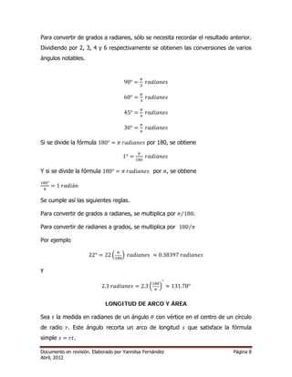 Para convertir de grados a radianes, sólo se necesita recordar el resultado anterior. 
Dividiendo por 2, 3, 4 y 6 respectivamente se obtienen las conversiones de varios 
ángulos notables. 
90° ൌ గ 
ଶ ݎܽ݀݅ܽ݊݁ݏ 
60° ൌ గ 
ଷ ݎܽ݀݅ܽ݊݁ݏ 
45° ൌ గ 
ସ ݎܽ݀݅ܽ݊݁ݏ 
30° ൌ గ 
଺ ݎܽ݀݅ܽ݊݁ݏ 
Si se divide la fórmula 180° ൌ ߨ ݎܽ݀݅ܽ݊݁ݏ por 180, se obtiene 
1° ൌ గ 
ଵ଼଴ ݎܽ݀݅ܽ݊݁ݏ 
Y si se divide la fórmula 180° ൌ ߨ ݎܽ݀݅ܽ݊݁ݏ por ߨ, se obtiene 
ଵ଼଴° 
గ ൌ 1 ݎܽ݀݅á݊ 
Se cumple así las siguientes reglas. 
Para convertir de grados a radianes, se multiplica por ߨ⁄180. 
Para convertir de radianes a grados, se multiplica por 180⁄ߨ 
Por ejemplo 
22° ൌ 22 ቀ గ 
ଵ଼଴ቁ ݎܽ݀݅ܽ݊݁ݏ ൎ 0.38397 ݎܽ݀݅ܽ݊݁ݏ 
y 
2.3 ݎܽ݀݅ܽ݊݁ݏ ൌ 2.3 ቀଵ଼଴ 
° 
ൎ 131.78° 
గ ቁ 
LONGITUD DE ARCO Y ÁREA 
Sea ݐ la medida en radianes de un ángulo ߠ con vértice en el centro de un círculo 
de radio ݎ. Este ángulo recorta un arco de longitud ݏ que satisface la fórmula 
simple ݏ ൌ ݎݐ. 
Documento en revisión. Elaborado por Yannitsa Fernández Página 8 
Abril, 2012 
 