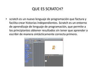 QUE ES SCRATCH?
• scratch es un nuevo lenguaje de programación que factura y
facilita crear historias independientes. Scratch es un entorno
de aprendizaje de lenguaje de programación, que permite a
los principiantes obtener resultados sin tener que aprender a
escribir de manera sintácticamente correcta primero.
 