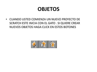 OBJETOS
• CUANDO USTED COMIENZA UN NUEVO PROYECTO DE
SCRATCH ESTE INICIA CON EL GATO . SI QUIERE CREAR
NUEVOS OBJETOS HAGA CLICK EN ESTOS BOTONES
 