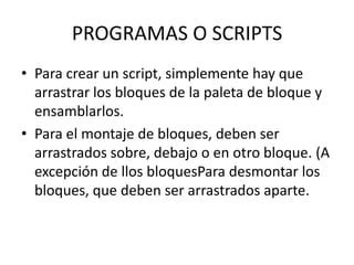 PROGRAMAS O SCRIPTS
• Para crear un script, simplemente hay que
arrastrar los bloques de la paleta de bloque y
ensamblarlos.
• Para el montaje de bloques, deben ser
arrastrados sobre, debajo o en otro bloque. (A
excepción de llos bloquesPara desmontar los
bloques, que deben ser arrastrados aparte.
 