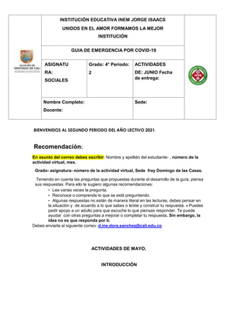 INSTITUCIÓN EDUCATIVA INEM JORGE ISAACS
UNIDOS EN EL AMOR FORMAMOS LA MEJOR
INSTITUCIÓN
GUIA DE EMERGENCIA POR COVID-19
ASIGNATU
RA:
SOCIALES
Grado: 4° Periodo:
2
ACTIVIDADES
DE: JUNIO Fecha
de entrega:
Nombre Completo:
Docente:
Sede:
BIENVENIDOS AL SEGUNDO PERIODO DEL AÑO LECTIVO 2021.
Recomendación:
En asunto del correo debes escribir: Nombre y apellido del estudiante- , número de la
actividad virtual, mes.
Grado- asignatura- número de la actividad virtual, Sede fray Domingo de las Casas.
Teniendo en cuenta las preguntas que propuestas durante el desarrollo de la guía, piensa
sus respuestas. Para ello te sugiero algunas recomendaciones:
• Lee varias veces la pregunta.
• Reconoce o comprende lo que se está preguntando.
• Algunas respuestas no están de manera literal en las lecturas, debes pensar en
la situación y de acuerdo a lo que sabes o leíste y construir tu respuesta.  Puedes
pedir apoyo a un adulto para que escuche lo que piensas responder. Te puede
ayudar con otras preguntas a mejorar o completar tu respuesta. Sin embargo, la
idea no es que responda por ti.
Debes enviarla al siguiente correo: d.ine.dora.sanchez@cali.edu.co
ACTIVIDADES DE MAYO.
INTRODUCCIÓN
 