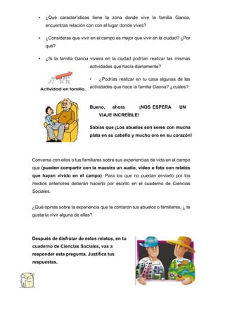 • ¿Qué características tiene la zona donde vive la familia Ganoa,
encuentras relación con con el lugar donde vives?
• ¿Consideras que vivir en el campo es mejor que vivir en la ciudad? ¿Por
qué?
• ¿Si la familia Ganoa viviera en la ciudad podrían realizar las mismas
actividades que hacía diariamente?
• ¿Podrías realizar en tu casa algunas de las
actividades que hace la familia Gaona? ¿cuáles?
Bueno, ahora ¡NOS ESPERA UN
VIAJE INCREÍBLE!
Sabías que ¡Los abuelos son seres con mucha
plata en su cabello y mucho oro en su corazón!
Conversa con ellos o tus familiares sobre sus experiencias de vida en el campo
que (pueden compartir con la maestra un audio, video o foto con relatos
que hayan vivido en el campo). Para los que no puedan enviarlo por los
medios anteriores deberán hacerlo por escrito en el cuaderno de Ciencias
Sociales.
¿Qué opinas sobre la experiencia que te contaron tus abuelos o familiares, ¿ te
gustaría vivir alguna de ellas?
Después de disfrutar de estos relatos, en tu
cuaderno de Ciencias Sociales, vas a
responder esta pregunta. Justifica tus
respuestas.
 