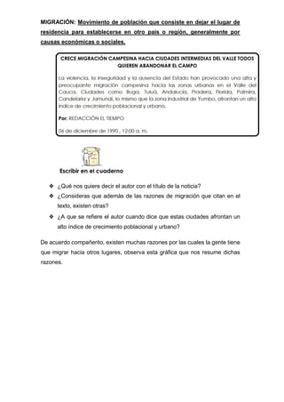 MIGRACIÓN: Movimiento de población que consiste en dejar el lugar de
residencia para establecerse en otro país o región, generalmente por
causas económicas o sociales.
❖ ¿Qué nos quiere decir el autor con el título de la noticia?
❖ ¿Consideras que además de las razones de migración que citan en el
texto, existen otras?
❖ ¿A que se refiere el autor cuando dice que estas ciudades afrontan un
alto índice de crecimiento poblacional y urbano?
De acuerdo compañerito, existen muchas razones por las cuales la gente tiene
que migrar hacia otros lugares, observa esta gráfica que nos resume dichas
razones.
 