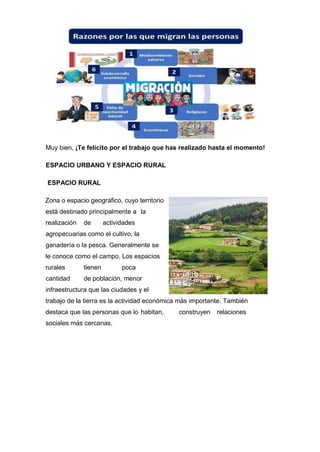 Muy bien, ¡Te felicito por el trabajo que has realizado hasta el momento!
ESPACIO URBANO Y ESPACIO RURAL
ESPACIO RURAL
Zona o espacio geográfico, cuyo territorio
está destinado principalmente a la
realización de actividades
agropecuarias como el cultivo, la
ganadería o la pesca. Generalmente se
le conoce como el campo. Los espacios
rurales tienen poca
cantidad de población, menor
infraestructura que las ciudades y el
trabajo de la tierra es la actividad económica más importante. También
destaca que las personas que lo habitan, construyen relaciones
sociales más cercanas.
 
