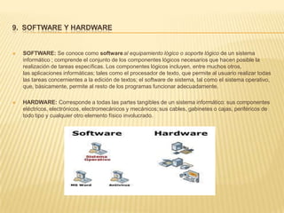 9. SOFTWARE Y HARDWARE


   SOFTWARE: Se conoce como software al equipamiento lógico o soporte lógico de un sistema
    informático ; comprende el conjunto de los componentes lógicos necesarios que hacen posible la
    realización de tareas específicas. Los componentes lógicos incluyen, entre muchos otros,
    las aplicaciones informáticas; tales como el procesador de texto, que permite al usuario realizar todas
    las tareas concernientes a la edición de textos; el software de sistema, tal como el sistema operativo,
    que, básicamente, permite al resto de los programas funcionar adecuadamente.

   HARDWARE: Corresponde a todas las partes tangibles de un sistema informático: sus componentes
    eléctricos, electrónicos, electromecánicos y mecánicos; sus cables, gabinetes o cajas, periféricos de
    todo tipo y cualquier otro elemento físico involucrado.
 