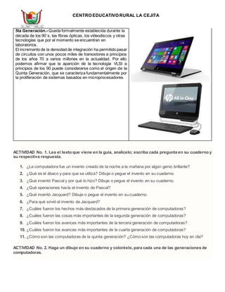 CENTRO EDUCATIVO RURAL LA CEJITA
5ta Generación.- Queda formalmente establecida durante la
década de los 90´s, las fibras ópticas, los vídeodiscos y otras
tecnologías que por el momento se encuentran en
laboratorios.
El incremento de la densidad de integración ha permitido pasar
de circuitos con unos pocos miles de transistores a principios
de los años 70 a varios millones en la actualidad. Por ello
podemos afirmar que la aparición de la tecnología VLSI a
principios de los 90 puede considerarse como el origen de la
Quinta Generación, que se caracteriza fundamentalmente por
la proliferación de sistemas basados en microprocesadores.
ACTIVIDAD No. 1. Lea el texto que viene en la guía, analícelo; escriba cada pregunta en su cuaderno y
su respectiva respuesta.
1. ¿La computadora fue un invento creado de la noche a la mañana por algún genio brillante?
2. ¿Qué es el ábaco y para que se utiliza? Dibuje o pegue el invento en su cuaderno.
3. ¿Qué inventó Pascal y por qué lo hizo? Dibuje o pegue el invento en su cuaderno.
4. ¿Qué operaciones hacía el invento de Pascal?
5. ¿Qué inventó Jacquard? Dibuje o pegue el invento en su cuaderno.
6. ¿Para qué sirvió el invento de Jacquard?
7. ¿Cuáles fueron los hechos más destacados de la primera generación de computadoras?
8. ¿Cuáles fueron las cosas más importantes de la segunda generación de computadoras?
9. ¿Cuáles fueron los avances más importantes de la tercera generación de computadoras?
10. ¿Cuáles fueron los avances más importantes de la cuarta generación de computadoras?
11. ¿Cómo son las computadoras de la quinta generación? ¿Cómo son las computadoras hoy en día?
ACTIVIDAD No. 2. Haga un dibujo en su cuaderno y coloréelo, para cada una de las generaciones de
computadoras.
 