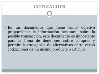 COTIZACION Es un documento que tiene como objetivo proporcionar la información necesaria sobre la posible transacción, este documento es importante para la toma de decisiones sobre compras y permite la escogencia de alternativas entre varias cotizaciones de un mismo producto o artículo. 