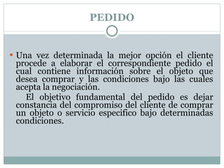 PEDIDO Una vez determinada la mejor opción el cliente procede a elaborar el correspondiente pedido el cual contiene información sobre el objeto que desea comprar y las condiciones bajo las cuales acepta la negociación. El objetivo fundamental del pedido es dejar constancia del compromiso del cliente de comprar un objeto o servicio especifico bajo determinadas condiciones. 