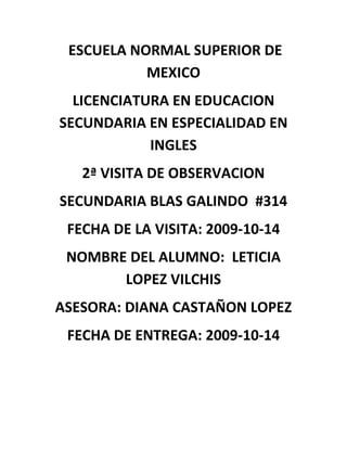  ESCUELA NORMAL SUPERIOR DE MEXICO LICENCIATURA EN EDUCACION SECUNDARIA EN ESPECIALIDAD EN INGLES 2ª VISITA DE OBSERVACION SECUNDARIA BLAS GALINDO  #314 FECHA DE LA VISITA: 2009-10-14 NOMBRE DEL ALUMNO:  LETICIA LOPEZ VILCHIS ASESORA: DIANA CASTAÑON LOPEZ FECHA DE ENTREGA: 2009-10-14 INDICE 1. LA ESCUELA DE PRÁCTICA Y SU CONTEXTO 1.1 Ubicación y contexto general de la escuela • Obtener el croquis para determinar su ubicación • Qué características tiene el contexto que rodea a la escuela  1.2 Edificio escolar • Con cuántos módulos o edificios cuenta la escuela, la construcción es regular, buena, muy buena o excelente, están bien orientados, etc. Esta apreciación debe fundamentarse. • Número de salones. Dimensiones, orientación, tipo de mobiliario, tipo de pizarrón. • Además de los salones, cuenta con otras instalaciones donde se presten otros servicios educativos, por ejemplo: red escolar, laboratorio de matemáticas, sala de maestros, etc. • Hay lugares especiales donde se brinde otro tipo de servicios: cafetería, fotocopiado, cooperativa escolar etc. • Revisar si existe un área administrativa donde se ubican el director, el subdirector, control escolar, etc. • Investigar en qué nivel socioeconómico se encuadra enclavada la escuela. 1.3 Organización y funcionamiento • Organigrama de la escuela. • Función principal de cada instancia que aparece en el organigrama. 1.4 Alumnos. • Matrícula total, desglosarla por grado y sexo. Construir un cuadro de doble entrada. • Matrícula por grado, grupo y sexo. Construir un cuadro de doble entrada. • Cómo ubica la escuela o alguna otra fuente el nivel socioeconómico de los alumnos. Si no hubiera información al respecto, debe aplicarse un cuestionario socioeconómico donde se capturen los datos requeridos. • Qué problemática general se presenta en el alumnado y, en especial, en sus grupos de práctica. • Edades y sexo de los alumnos de los grupos de práctica RTR  • Promedios obtenidos en el grado inmediato anterior y de los bimestres que en los cuales hayan sido evaluados (grupos de práctica) 1.5 Personal docente. • Número • Sexo • Especialidad o carrera cursada • Institución donde realizó sus estudios • Saber si es titulado • Antigüedad, tanto en la SEP con en educación secundaria. • Número de grupos que atiende y los grados correspondientes. • Trabaja en otro nivel educativo. • Otros estudios. Estos datos, para mayor facilidad, pueden capturarse en un cuadro de doble entrada.  1.6 Personal de apoyo a la educación. • Cuántos son y cómo están clasificados • Sexo • Antigüedad • Qué funciones desempeñan. Habrá que hacer una evaluación para saber si cumplen sus funciones tal y como lo marca el reglamento o lo hacen mal o más o menos. Conclusiones INTRODUCCION El objetivo de los profesores de educación básica es el conocimiento de las características del trabajo docente en la escuela, así como de las necesidades y exigencias del trabajo en el aula. La capacidad para comunicarse eficazmente con los alumnos, diseñar estrategias y actividades didácticas adecuadas, interpretar y valorar sus reacciones en el transcurso de las clases, y responder en forma oportuna y apropiada a las situaciones imprevistas, son condiciones para desarrollar una tarea docente eficaz en la educación básica. La formación de estas competencias sólo se logrará en la medida en que los estudiantes observen, vivan la experiencia y enfrenten los desafíos cotidianos de la actividad docente. Escuela y Contexto Social es el primer curso de esta área. Su propósito principal es que los estudiantes normalistas exploren las características de las escuelas secundarias: Sus formas de organización y funcionamiento, el contexto social y cultural en que se ubican, las funciones que desempeña el personal que trabaja en la escuela, la población estudiantil que atiende. Es decir, que desde el principio de su formación conozcan las características de su futuro campo de trabajo y, por tanto, la importancia de la labor de los profesores de educación secundaria y los retos que enfrentan. El tratamiento de los contenidos que incluye el programa no se agota con este curso, todos los temas se volverán a tratar en los siguientes semestres, ya sea en los cursos que corresponden a esta área o en otras asignaturas del plan de estudios. PROPOSITO El propósito de este trabajo fue ira a visitar a la escuela Blas Galindo para  observar donde se encuentra ubicada, como están orientados los edificios y el interior de las aulas. Investigar el perfil de los docentes que participan en esta, observando como imparten sus clases. Observar a los alumnos como se comportan tanto fuera y adentro del aula de clases  y si esto ayuda o afecta en su educación. En si el propósito es ir analizando viendo los pros y los contras de la secundaria para que   poco a poco vaya adaptándome en el ambiente donde en un futro trabajare. 1. LA ESCUELA DE PRÁCTICA Y SU CONTEXTO 1.1 Ubicación y contexto general de la escuela CROQUIS ESCUELA SECUNDARIA DIURNA No.314 “BLAS GALINDO”  Dirección :    Rio  Atoyac y Av. 2       Col. Lomas de San Lorenzo          Delegación Iztapalapa En esta visita pude observar que la escuela esta rodeada de casas y tiendas de abarrotes y una papelería, también cerca de esta escuela queda el reclusorio de santa Martha acatitlan (sinceramente ir a esta escuela me dio un poco de miedo por lo mal que se habla de esta zona de la ciudad aparte de que queda muy lejos de donde  yo vivo).                                                                    1.2 Edificio escolar La secundaria cuenta con 3 edificios su estructura esta muy bien cuidada  se ve que no es muy antigua. Aunque es chica esta muy bien distribuida. Hay 15 salones los cuales sus dimensiones son 7x10 m .el tipo de mobiliario que se encuentra en  los salones  son bancas de maderas que están forradas al estilo de los alumnos, un escritorio, hay un pizarrón blanco y uno electrónico el cual según los alumnos nunca usan. Existe red escolar, laboratorio de matemáticas  y de ciencias (física y química) y una sala de maestros.  Cuenta con 5 talleres los cuales son corte y confeccion,contabilidad,electrotecnia,construcción,y taquimecanografía por cierto pudimos apreciar la clase de este taller donde la profesora se porto muy amable con nosotros  como lo hace con los alumnos ,también nos proporciono la planeación del trabajo en los contextos familiar y escolar la cual incluyo en esta guía de observación. Solo existe cooperativa “TLACAELEL” la cual saca sus puestos al patio ya que el espacio donde se encuentra la cooperativa es muy reducido. En esta se venden tortas, dulces, jugos y frituras y la comida esta en buen estado y los precios son absecibles para los alumnos. En la planta baja se puede encontrar la dirección, subdirección y control escolar. El nivel de la escuela creo q es de clase media-baja esto lo deduje por  la zona y los alumnos. 1.3 Organización y funcionamiento Director: es la persona que se encarga de la organización de la escuela tanto laboral como académicamente. Subdirectora: es la persona suplente  si es que el director llega a faltar algún día ella puede tomar decisiones acerca de la escuela docentes: son los encargados de impartir las asignaturas correspondientes además como pude observar en la escuela Blas Galindo también orientan a los alumnos e imparten muy bien sus clases. Personal de apoyo: algunos son los encargados de mantener el oren de los alumnos, otros limpiar la escuela y dar apoyo en talleres y bibliotecas. 1.4 Alumnos  En la escuela secundaria Blas Galindo el mayor numero de alumnos en genero es de hombres a continuación presentare el numero de alumnos de dicha secundaria. PRIMEROGRUPONUMERO DE ALUMNOSHOMBRESMUJERESA452322B452025C452025D452223E432124TOTAL224106119 SEGUNDOGRUPONUMERO DE ALUMNOSHOMBRESMUJERESA452124B442618C422519D422120E422121TOTAL215114103 TERCEROGRUPONUMERO DE ALUMNOSHOMBRESMUJERESA422319B392418C382216D381919E382117TOTAL19511789 TOTAL DE ALUMNOS DE LOS TRES GRADOS: 640 NIVEL SOCIECONOMICO No se pudo realizar un cuestionario de su nivel socieconomico  pero creo que pertenecen a una clase media por el lugar donde se encuentra ubicada la escuela. Los alumnos se comportan como todos los adolescentes inquietos, en una relación de noviazgo, y existe un desorden a la hora del homenaje  debido a que son bastantes alumnos. 1.5 PERSONAL DOCENTE NOMBREESCUELA DE PROCEDENCIACARRERACON TITULONUMERO DE GRUPOSGRADOSOTRO TRABAJOPEDRO JULIAN DE LA ROSAENSMDIRECTORSI71,2SIELIZABETH MORALESENSMPROFESORASI101,3SIJAQUELINE GARCIAENSMLIC.ENSEÑANZASI32NOTANIA ROMEROENSMLIC.MATEMATICASSI31,2 Y3NOJUANA ARANGOUAMLIC.TECNOLOGICOSI31NOLIZARDA MENDOZAENSMLIC.BIOLOGIASI43SIMIRIAM RIOSUNAM FESLIC.EN DERECHOSI12SIBERTHA CASTILLOENSMLI.MATEMATICASSI151,2,3NOISAI ORTEACETISING.QUIMICASI51SIGUADALUPE AMBRIZENSMPROFESORANO71,3NOROSA MARIA RUIZUNAM- FESLIC.QUIMICASI41,2SIFELICITA RAMIREZENSMELECTRONICASI71,3SIRICARDO POSADASUNA MLIC.CIENCIASSI31,2SIBEATRIZ JIMENEZUNAMLIC.LETRASSI62,3NOEDITH RUEDAENSMPROFESORSI61,2SIARMANDO PALACIOSENSMPROFESORSI61,2SISERGIO JUAREZENSMLIC.MATEMATICASNO32NOGERMAN JACINTOENSMLIC.ESPAÑOLNO62SIJ.CUAUTHEMOC ENSMFISICASI33NO ASIGNATURAS QUE IMPARTEN LOS DOCENTES ESPAÑOL Ávila López esperanza MATEMATICAS Becerril ortega J. Tarsicio Castillo Dávila Bertha Juárez Lirios Sergio Ríos Valencia Daniel Romero Rodríguez Tania Sujeidi HISTORIA Enríquez Pérez Ma. Concepción Palacios Martínez Armando ASIGNATURA ESTATAL Jiménez Beltrán Beatriz Araceli GEOGRAFIA Morales Pozos Elizabeth FORMACION CIVICA Y ETICA Cortes Marina Jesús Trejo Valdez Romana Miriam Ríos Valencia Miriam CIENCIAS  Posadas Martínez Ricardo Antonio CIENCIAS -  FISICA Nava Alcocer J. Cuauhtémoc CIENCIA - QUIMICA Ortega Bravo Isai Rueda Hernández Edith INGLES Barajas Vences Rosaura Rueda Hernández Jacqueline EDUCACION FISICA Cerecero Alvarez Humberto Martin Ramón Ma. Marlene VOCACIONAL EDUCATIVA Carpinteria  Pérez Norma Fuentes Flores Magaly ARTES VISUALES Aguilera Soriano Ma. Rosario Flores Rodríguez Jonathan TALLERES  Corte y Confeccion Ambriz - Maguey Guadalupe Contabilidad Arango - Arrellanes Juana de la Cruz Electrotecnia Ramírez Dios dado Felicitas Taquimecanografía - Arteaga Sierra Ma. Del Carmen Construcción - Ruiz Álvarez Ros Amaría 1.6 PERSONAL DE APOYO A LA EDUCACION Coordinación de red escolar Flores Galicia Tomas Coordinación de laboratorios Leiva Suastegui Loyola June Ayudante de laboratorio Mayra Aduna Ramón Rosas Cano Clara Pacheco Gutiérrez Adela Bibliotecario Granados Flores Horacio Medico Escolar Luna Olalde Karla Angélica Prefectura Reyes Garduño Oscar Julio Vázquez Tlazalo Marcelino Velázquez Morquecho Yuritzi Belem Trabajo Social Domínguez Vásquez Lorena Contraloría Mendoza Santamaría Margarita De Jesús Secretarios de apoyo Cortes y Nieto María Estela Ibáñez Pacheco Enrique Juárez García María Piedad Rosas García Marie Luisa Paredes Alvarado Guadalupe Asistentes de Servicio Arroyo Vázquez Romero González Soriano Yolanda Mendoza Vergara Bulmaro Ríos Miranda María Concepción Conserje Cerna Trejo Estela Velador Locarti Rojas Raúl CONCLUSION  En esta visita pude apreciar que los maestros saben mucho acerca de la materia que imparte en especial la profesora de taquimecanografía. Un aspecto importante es que debería existir mayor atención a los alumnos ya que como son muchos existe descontrol en ellos. FOTOS  FOTOS 