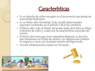 CaracterísticasEs un derecho de cobro recogido en el documento que puede ser transmitido fácilmente.Es un título valor formalista, la de cumplir determinados requisitos contenidos en el artículo 1 de la ley cambiaria.El título valor a de ser literal, del propio texto de la letra se infiere el derecho de cobro y cuales son las características esenciales del mismo.El título valor tiene que tener naturaleza abstracta; es decir los que intervienen en la letra de cambio, sus obligaciones jurídicas se originan o nacen con la propia emisión del argumento.Vincula solidariamente a todos sus firmantes.