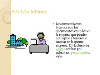 De Uso Interno:Los comprobantes internos son los documentos emitidos en la empresa que pueden entregarse a terceros o circular en la misma empresa. Ej.: facturas de ventas, recibos por cobranzas, presupuestos, vales 