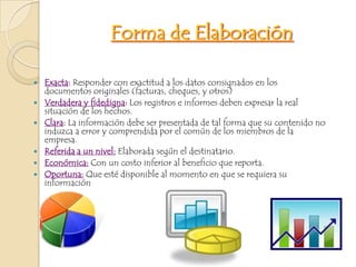 Forma de ElaboraciónExacta: Responder con exactitud a los datos consignados en los documentos originales (facturas, cheques, y otros)Verdadera y fidedigna:Los registros e informes deben expresar la real situación de los hechos.Clara: La información debe ser presentada de tal forma que su contenido no induzca a error y comprendida por el común de los miembros de la empresa.Referida a un nivel: Elaborada según el destinatario.Económica: Con un costo inferior al beneficio que reporta.Oportuna: Que esté disponible al momento en que se requiera su información