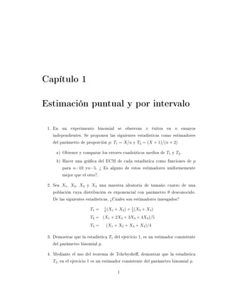 Capítulo 1

Estimación puntual y por intervalo

 1. En un experimento binomial se observan x éxitos en n ensayos
    independientes. Se proponen las siguientes estadísticas como estimadores
    del parámetro de proporción p: T1 = X/n y T2 = (X + 1)/(n + 2)

     a ) Obtener y comparar los errores cuadráticos medios de T1 y T2 .
     b ) Hacer una gráca del ECM de cada estadística como funciones de p
         para n=10 yn=5. ¾ Es alguno de estos estimadores uniformemente
         mejor que el otro?.

 2. Sea X1 , X2 , X3 y X4 una muestra aleatoria de tamaño cuatro de una
    población cuya distribución es exponencial con parámetro θ desconocido.
    De las siguientes estadísticas, ¾Cuales son estimadores insesgados?
                               1
                       T1 =    6
                                 (X1   + X2 ) + 1 (X3 + X4 )
                                                3

                       T2 = (X1 + 2X2 + 3X3 + 4X4 )/5
                       T3 =     (X1 + X2 + X3 + X4 )/4

 3. Demostrar que la estadística T1 del ejercicio 1, es un estimador consistente
    del parámetro binomial p.

 4. Mediante el uso del teorema de Tchebyshe, demostrar que la estadística
    T2 , en el ejercicio 1 es un estimador consistente del parámetro binomial p.

                                        1
 