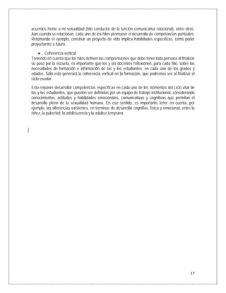 acuerdos frente a mi sexualidad (hilo conductor de la función comunicativa relacional), entre otros.
Aún cuando se relacionan, cada uno de los hilos promueve el desarrollo de competencias puntuales.
Retomando el ejemplo, construir un proyecto de vida implica habilidades específicas, como poder
proyectarme a futuro.

     • Coherencia vertical
Teniendo en cuenta que los hilos definen las comprensiones que debe tener toda persona al finalizar
su paso por la escuela, es importante que los y las docentes reflexionen, para cada hilo, sobre las
necesidades de formación e información de las y los estudiantes, en cada uno de los grados y
edades. Sólo esto generará la coherencia vertical en la formación, que podremos ver al finalizar el
ciclo escolar.
Esto requiere desarrollar competencias específicas en cada uno de los momentos del ciclo vital de
los y las estudiantes, que pueden ser definidas por un equipo de trabajo institucional, considerando
conocimientos, actitudes y habilidades emocionales, comunicativas y cognitivas que permitan el
desarrollo pleno de la sexualidad humana. En ese sentido, es importante tener en cuenta, por
ejemplo, las diferencias existentes, en términos de desarrollo cognitivo, físico y emocional, entre la
niñez, la pubertad, la adolescencia y la adultez temprana.




                                                                                                   17
 