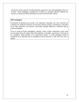 Este proceso se dio a partir de acuerdos planeados expuestos en una matriz pedagógica (Véase en
el Anexo 1 matriz pedagógica y ejemplo) que se traducía en estrategias didácticas utilizadas por
maestras y maestros que habían participado en un proceso de formación continua.



Matriz pedagógica
Herramienta de planeación que permite a las instituciones educativas usar como referentes los
estándares de competencias básicas y los derechos humanos sexuales y reproductivos, expresados
en los hilos conductores, para planear y desarrollar estrategias didácticas y reflexionar sobre la
práctica pedagógica.
Tiene en cuenta los factores pedagógicos, culturales, étnicos, sociales, ambientales y éticos, junto
con las proyecciones del estado actual sobre problemas, necesidades, experiencias e intereses de
los estudiantes, dando prioridad a las características locales. La matriz pedagógica facilita la
articulación de la educación para la sexualidad de forma transversal a cada una de las áreas y
grados.




                                                                                                 19
 